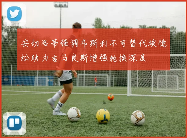 安切洛蒂强调韦斯利不可替代埃德松助力吉马良斯增强轮换深度