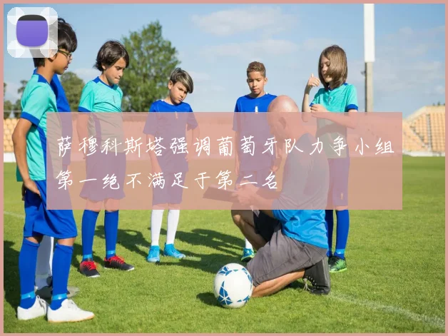 萨穆科斯塔强调葡萄牙队力争小组第一绝不满足于第二名