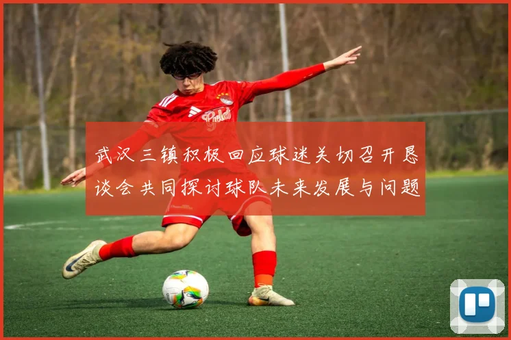 武汉三镇积极回应球迷关切召开恳谈会共同探讨球队未来发展与问题解决