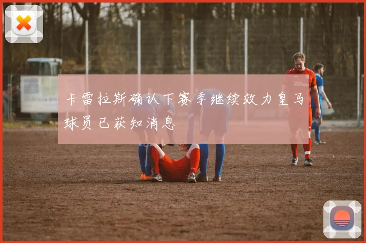 卡雷拉斯确认下赛季继续效力皇马球员已获知消息