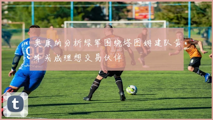 奥康纳分析绿军围绕塔图姆建队黄蜂或成理想交易伙伴