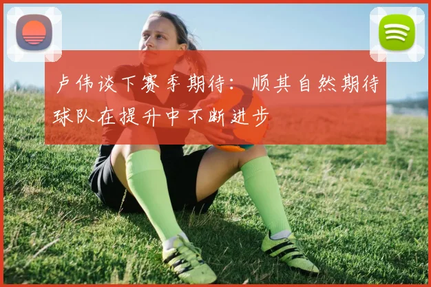 卢伟谈下赛季期待：顺其自然期待球队在提升中不断进步
