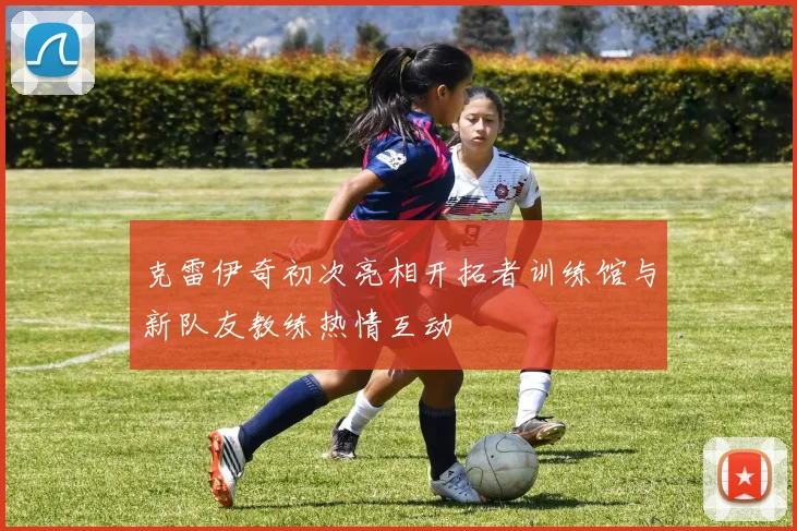 克雷伊奇初次亮相开拓者训练馆与新队友教练热情互动