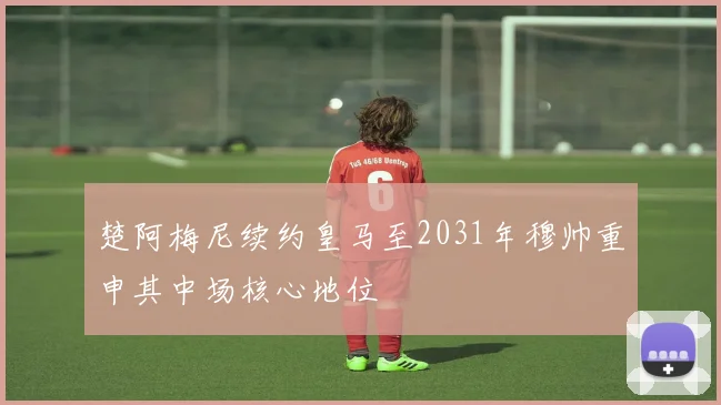 楚阿梅尼续约皇马至2031年穆帅重申其中场核心地位