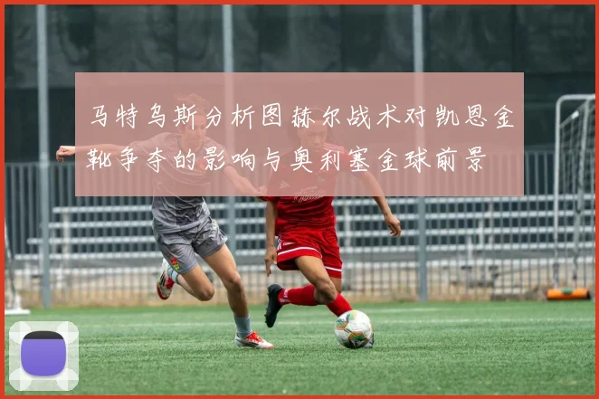 马特乌斯分析图赫尔战术对凯恩金靴争夺的影响与奥利塞金球前景