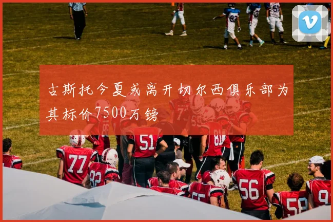 古斯托今夏或离开切尔西俱乐部为其标价7500万镑