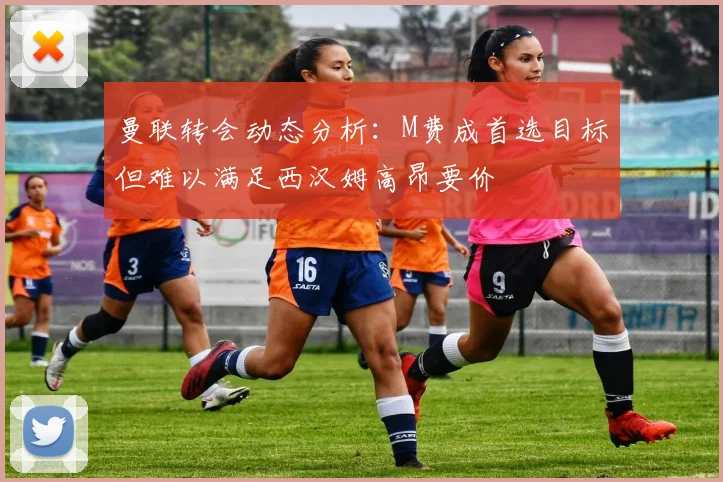 曼联转会动态分析：M费成首选目标但难以满足西汉姆高昂要价