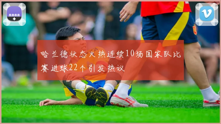 哈兰德状态火热连续10场国家队比赛进球22个引发热议