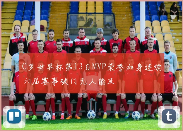C罗世界杯第13日MVP荣誉加身连续六届赛事破门无人能及