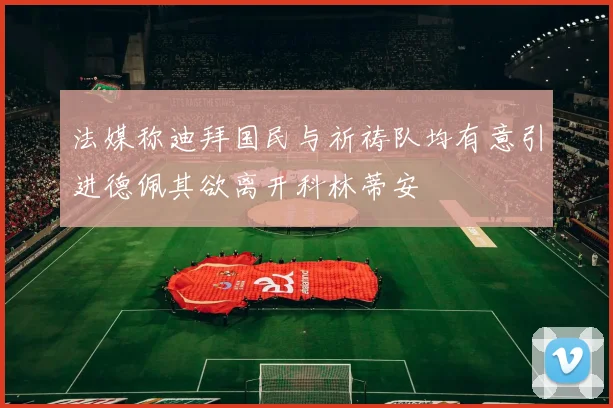 法媒称迪拜国民与祈祷队均有意引进德佩其欲离开科林蒂安